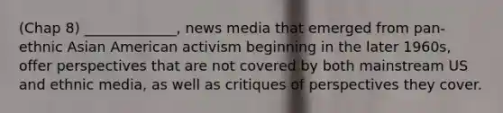 (Chap 8) _____________, news media that emerged from pan-ethnic Asian American activism beginning in the later 1960s, offer perspectives that are not covered by both mainstream US and ethnic media, as well as critiques of perspectives they cover.