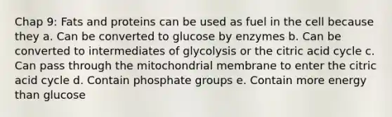 Chap 9: Fats and proteins can be used as fuel in the cell because they a. Can be converted to glucose by enzymes b. Can be converted to intermediates of glycolysis or the citric acid cycle c. Can pass through the mitochondrial membrane to enter the citric acid cycle d. Contain phosphate groups e. Contain more energy than glucose