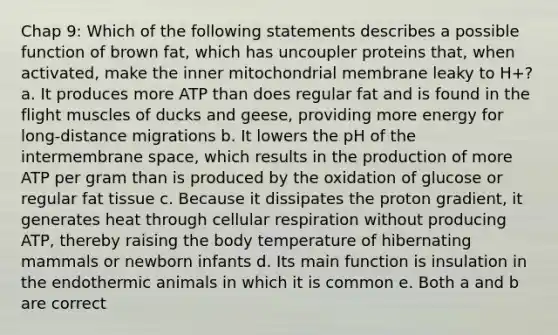 Chap 9: Which of the following statements describes a possible function of brown fat, which has uncoupler proteins that, when activated, make the inner mitochondrial membrane leaky to H+? a. It produces more ATP than does regular fat and is found in the flight muscles of ducks and geese, providing more energy for long-distance migrations b. It lowers the pH of the intermembrane space, which results in the production of more ATP per gram than is produced by the oxidation of glucose or regular fat tissue c. Because it dissipates the proton gradient, it generates heat through cellular respiration without producing ATP, thereby raising the body temperature of hibernating mammals or newborn infants d. Its main function is insulation in the endothermic animals in which it is common e. Both a and b are correct