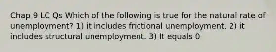 Chap 9 LC Qs Which of the following is true for the natural rate of unemployment? 1) it includes frictional unemployment. 2) it includes structural unemployment. 3) It equals 0