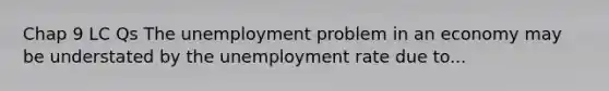 Chap 9 LC Qs The unemployment problem in an economy may be understated by the <a href='https://www.questionai.com/knowledge/kh7PJ5HsOk-unemployment-rate' class='anchor-knowledge'>unemployment rate</a> due to...