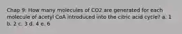 Chap 9: How many molecules of CO2 are generated for each molecule of acetyl CoA introduced into the citric acid cycle? a. 1 b. 2 c. 3 d. 4 e. 6