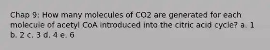 Chap 9: How many molecules of CO2 are generated for each molecule of acetyl CoA introduced into the citric acid cycle? a. 1 b. 2 c. 3 d. 4 e. 6