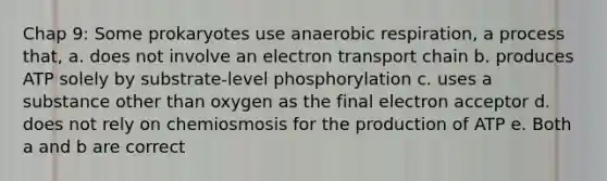 Chap 9: Some prokaryotes use anaerobic respiration, a process that, a. does not involve an electron transport chain b. produces ATP solely by substrate-level phosphorylation c. uses a substance other than oxygen as the final electron acceptor d. does not rely on chemiosmosis for the production of ATP e. Both a and b are correct