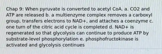 Chap 9: When pyruvate is converted to acetyl CoA. a. CO2 and ATP are released b. a multienzyme complex removes a carboxyl group, transfers electrons to NAD+, and attaches a coenzyme c. one turn of the citric acid cycle is completed d. NAD+ is regenerated so that glycolysis can continue to produce ATP by substrate-level phosphorylation e. phosphofructokinase is activated and glycolysis continues