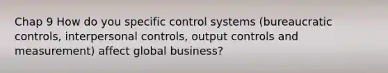 Chap 9 How do you specific control systems (bureaucratic controls, interpersonal controls, output controls and measurement) affect global business?