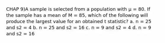 CHAP 9)A sample is selected from a population with μ = 80. If the sample has a mean of M = 85, which of the following will produce the largest value for an obtained t statistic? a. n = 25 and s2 = 4 b. n = 25 and s2 = 16 c. n = 9 and s2 = 4 d. n = 9 and s2 = 16