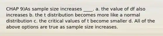 CHAP 9)As sample size increases ____. a. the value of df also increases b. the t distribution becomes more like a normal distribution c. the critical values of t become smaller d. All of the above options are true as sample size increases.