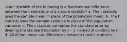 CHAP 9)Which of the following is a fundamental difference between the t statistic and a z-score statistic? a. The t statistic uses the sample mean in place of the population mean. b. The t statistic uses the sample variance in place of the population variance. c. The t statistic computes the standard error by dividing the standard deviation by n - 1 instead of dividing by n. d. All of the above are differences between t and z statistics.