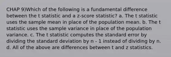 CHAP 9)Which of the following is a fundamental difference between the t statistic and a z-score statistic? a. The t statistic uses the sample mean in place of the population mean. b. The t statistic uses the sample variance in place of the population variance. c. The t statistic computes the standard error by dividing the standard deviation by n - 1 instead of dividing by n. d. All of the above are differences between t and z statistics.