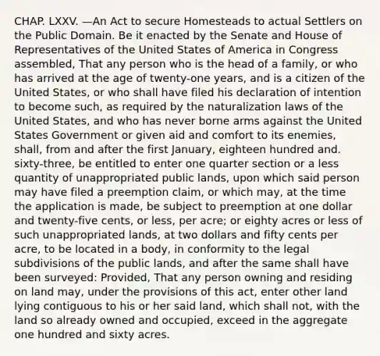 CHAP. LXXV. —An Act to secure Homesteads to actual Settlers on the Public Domain. Be it enacted by the Senate and House of Representatives of the United States of America in Congress assembled, That any person who is the head of a family, or who has arrived at the age of twenty-one years, and is a citizen of the United States, or who shall have filed his declaration of intention to become such, as required by the naturalization laws of the United States, and who has never borne arms against the United States Government or given aid and comfort to its enemies, shall, from and after the first January, eighteen hundred and. sixty-three, be entitled to enter one quarter section or a less quantity of unappropriated public lands, upon which said person may have filed a preemption claim, or which may, at the time the application is made, be subject to preemption at one dollar and twenty-five cents, or less, per acre; or eighty acres or less of such unappropriated lands, at two dollars and fifty cents per acre, to be located in a body, in conformity to the legal subdivisions of the public lands, and after the same shall have been surveyed: Provided, That any person owning and residing on land may, under the provisions of this act, enter other land lying contiguous to his or her said land, which shall not, with the land so already owned and occupied, exceed in the aggregate one hundred and sixty acres.