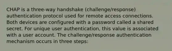 CHAP is a three-way handshake (challenge/response) authentication protocol used for remote access connections. Both devices are configured with a password called a shared secret. For unique user authentication, this value is associated with a user account. The challenge/response authentication mechanism occurs in three steps: