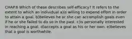 CHAP.6 Which of these describes self-efficacy? It refers to the extent to which an individual a)is willing to expend effort in order to attain a goal. b)believes he or she can accomplish goals even if he or she failed to do so in the past. c)is personally interested in reaching a goal. d)accepts a goal as his or her own. e)believes that a goal is worthwhile.