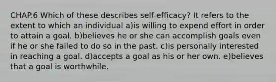 CHAP.6 Which of these describes self-efficacy? It refers to the extent to which an individual a)is willing to expend effort in order to attain a goal. b)believes he or she can accomplish goals even if he or she failed to do so in the past. c)is personally interested in reaching a goal. d)accepts a goal as his or her own. e)believes that a goal is worthwhile.