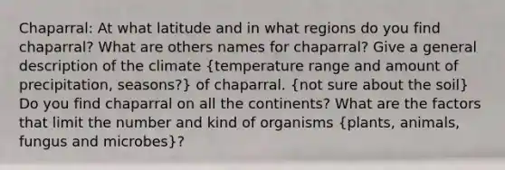 Chaparral: At what latitude and in what regions do you find chaparral? What are others names for chaparral? Give a general description of the climate (temperature range and amount of precipitation, seasons?) of chaparral. (not sure about the soil) Do you find chaparral on all the continents? What are the factors that limit the number and kind of organisms (plants, animals, fungus and microbes)?