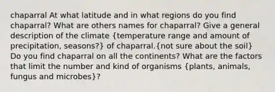 chaparral At what latitude and in what regions do you find chaparral? What are others names for chaparral? Give a general description of the climate (temperature range and amount of precipitation, seasons?) of chaparral.(not sure about the soil) Do you find chaparral on all the continents? What are the factors that limit the number and kind of organisms (plants, animals, fungus and microbes)?