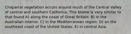 Chaparral vegetation occurs around much of the Central Valley of central and southern California. This biome is very similar to that found A) along the coast of Great Britain. B) in the Australian interior. C) in the Mediterranean region. D) on the southeast coast of the United States. E) in central Asia.