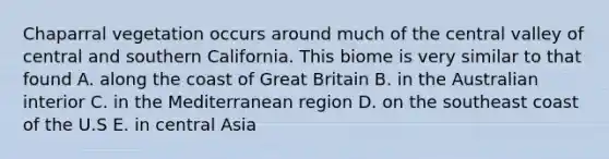 Chaparral vegetation occurs around much of the central valley of central and southern California. This biome is very similar to that found A. along the coast of Great Britain B. in the Australian interior C. in the Mediterranean region D. on the southeast coast of the U.S E. in central Asia