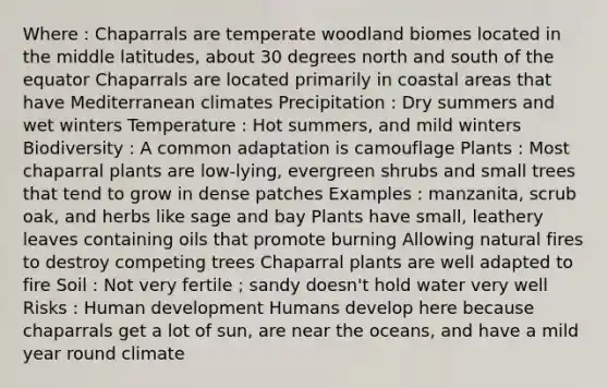 Where : Chaparrals are temperate woodland biomes located in the middle latitudes, about 30 degrees north and south of the equator Chaparrals are located primarily in coastal areas that have Mediterranean climates Precipitation : Dry summers and wet winters Temperature : Hot summers, and mild winters Biodiversity : A common adaptation is camouflage Plants : Most chaparral plants are low-lying, evergreen shrubs and small trees that tend to grow in dense patches Examples : manzanita, scrub oak, and herbs like sage and bay Plants have small, leathery leaves containing oils that promote burning Allowing natural fires to destroy competing trees Chaparral plants are well adapted to fire Soil : Not very fertile ; sandy doesn't hold water very well Risks : Human development Humans develop here because chaparrals get a lot of sun, are near the oceans, and have a mild year round climate