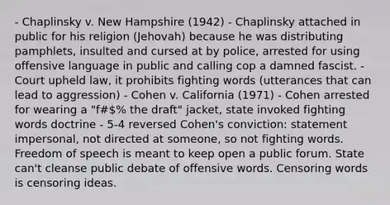 - Chaplinsky v. New Hampshire (1942) - Chaplinsky attached in public for his religion (Jehovah) because he was distributing pamphlets, insulted and cursed at by police, arrested for using offensive language in public and calling cop a damned fascist. - Court upheld law, it prohibits fighting words (utterances that can lead to aggression) - Cohen v. California (1971) - Cohen arrested for wearing a "f#% the draft" jacket, state invoked fighting words doctrine - 5-4 reversed Cohen's conviction: statement impersonal, not directed at someone, so not fighting words. Freedom of speech is meant to keep open a public forum. State can't cleanse public debate of offensive words. Censoring words is censoring ideas.