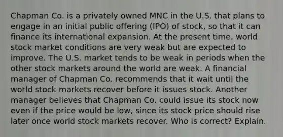 Chapman Co. is a privately owned MNC in the U.S. that plans to engage in an initial public offering (IPO) of stock, so that it can finance its international expansion. At the present time, world stock market conditions are very weak but are expected to improve. The U.S. market tends to be weak in periods when the other stock markets around the world are weak. A financial manager of Chapman Co. recommends that it wait until the world stock markets recover before it issues stock. Another manager believes that Chapman Co. could issue its stock now even if the price would be low, since its stock price should rise later once world stock markets recover. Who is correct? Explain.