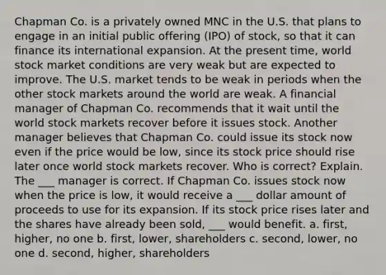 Chapman Co. is a privately owned MNC in the U.S. that plans to engage in an initial public offering (IPO) of stock, so that it can finance its international expansion. At the present time, world stock market conditions are very weak but are expected to improve. The U.S. market tends to be weak in periods when the other stock markets around the world are weak. A financial manager of Chapman Co. recommends that it wait until the world stock markets recover before it issues stock. Another manager believes that Chapman Co. could issue its stock now even if the price would be low, since its stock price should rise later once world stock markets recover. Who is correct? Explain. The ___ manager is correct. If Chapman Co. issues stock now when the price is low, it would receive a ___ dollar amount of proceeds to use for its expansion. If its stock price rises later and the shares have already been sold, ___ would benefit. a. first, higher, no one b. first, lower, shareholders c. second, lower, no one d. second, higher, shareholders