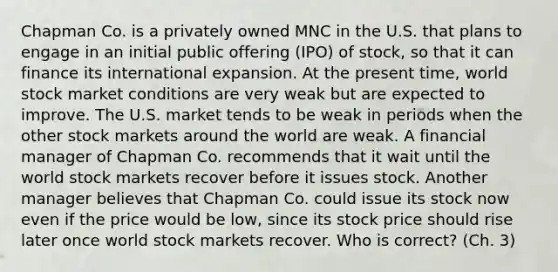 Chapman Co. is a privately owned MNC in the U.S. that plans to engage in an initial public offering (IPO) of stock, so that it can finance its international expansion. At the present time, world stock market conditions are very weak but are expected to improve. The U.S. market tends to be weak in periods when the other stock markets around the world are weak. A financial manager of Chapman Co. recommends that it wait until the world stock markets recover before it issues stock. Another manager believes that Chapman Co. could issue its stock now even if the price would be low, since its stock price should rise later once world stock markets recover. Who is correct? (Ch. 3)