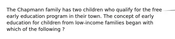 The Chapmann family has two children who qualify for the free early education program in their town. The concept of early education for children from low-income families began with which of the following ?