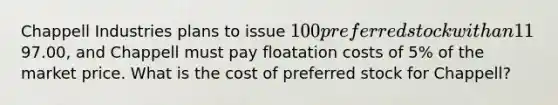 Chappell Industries plans to issue 100 preferred stock with an 11% dividend. The stock is selling on the market for97.00, and Chappell must pay floatation costs of 5% of the market price. What is the cost of preferred stock for Chappell?