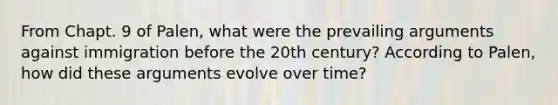 From Chapt. 9 of Palen, what were the prevailing arguments against immigration before the 20th century? According to Palen, how did these arguments evolve over time?