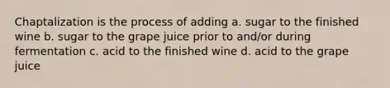 Chaptalization is the process of adding a. sugar to the finished wine b. sugar to the grape juice prior to and/or during fermentation c. acid to the finished wine d. acid to the grape juice