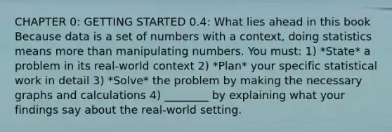 CHAPTER 0: <a href='https://www.questionai.com/knowledge/kN8GFa22Oy-getting-started' class='anchor-knowledge'>getting started</a> 0.4: What lies ahead in this book Because data is a set of numbers with a context, doing statistics means <a href='https://www.questionai.com/knowledge/keWHlEPx42-more-than' class='anchor-knowledge'>more than</a> manipulating numbers. You must: 1) *State* a problem in its real-world context 2) *Plan* your specific statistical work in detail 3) *Solve* the problem by making the necessary graphs and calculations 4) ________ by explaining what your findings say about the real-world setting.