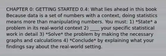 CHAPTER 0: <a href='https://www.questionai.com/knowledge/kN8GFa22Oy-getting-started' class='anchor-knowledge'>getting started</a> 0.4: What lies ahead in this book Because data is a set of numbers with a context, doing statistics means <a href='https://www.questionai.com/knowledge/keWHlEPx42-more-than' class='anchor-knowledge'>more than</a> manipulating numbers. You must: 1) *State* a problem in its real-world context 2) ____ your specific statistical work in detail 3) *Solve* the problem by making the necessary graphs and calculations 4) *Conclude* by explaining what your findings say about the real-world setting.