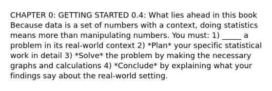 CHAPTER 0: <a href='https://www.questionai.com/knowledge/kN8GFa22Oy-getting-started' class='anchor-knowledge'>getting started</a> 0.4: What lies ahead in this book Because data is a set of numbers with a context, doing statistics means <a href='https://www.questionai.com/knowledge/keWHlEPx42-more-than' class='anchor-knowledge'>more than</a> manipulating numbers. You must: 1) _____ a problem in its real-world context 2) *Plan* your specific statistical work in detail 3) *Solve* the problem by making the necessary graphs and calculations 4) *Conclude* by explaining what your findings say about the real-world setting.