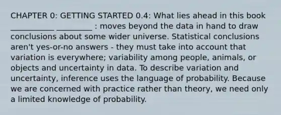 CHAPTER 0: <a href='https://www.questionai.com/knowledge/kN8GFa22Oy-getting-started' class='anchor-knowledge'>getting started</a> 0.4: What lies ahead in this book ___________ _________ : moves beyond the data in hand to draw conclusions about some wider universe. Statistical conclusions aren't yes-or-no answers - they must take into account that variation is everywhere; variability among people, animals, or objects and uncertainty in data. To describe variation and uncertainty, inference uses the language of probability. Because we are concerned with practice rather than theory, we need only a limited knowledge of probability.