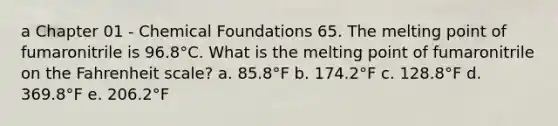 a Chapter 01 - Chemical Foundations 65. The melting point of fumaronitrile is 96.8°C. What is the melting point of fumaronitrile on the Fahrenheit scale? a. 85.8°F b. 174.2°F c. 128.8°F d. 369.8°F e. 206.2°F