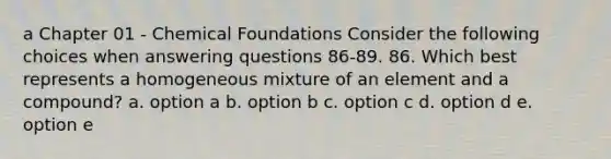 a Chapter 01 - Chemical Foundations Consider the following choices when answering questions 86-89. 86. Which best represents a homogeneous mixture of an element and a compound? a. option a b. option b c. option c d. option d e. option e