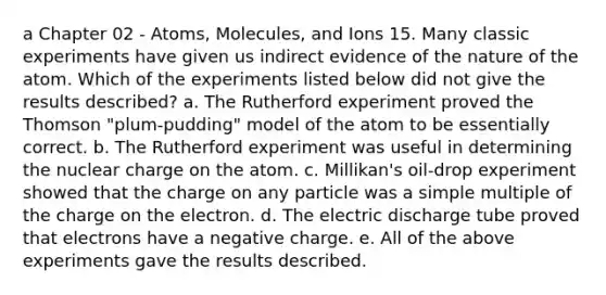 a Chapter 02 - Atoms, Molecules, and Ions 15. Many classic experiments have given us indirect evidence of the nature of the atom. Which of the experiments listed below did not give the results described? a. The Rutherford experiment proved the Thomson "plum-pudding" model of the atom to be essentially correct. b. The Rutherford experiment was useful in determining the nuclear charge on the atom. c. Millikan's oil-drop experiment showed that the charge on any particle was a simple multiple of the charge on the electron. d. The electric discharge tube proved that electrons have a negative charge. e. All of the above experiments gave the results described.