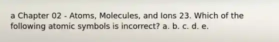 a Chapter 02 - Atoms, Molecules, and Ions 23. Which of the following atomic symbols is incorrect? a. b. c. d. e.