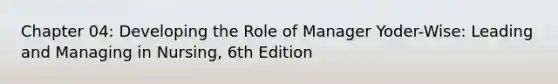 Chapter 04: Developing the Role of Manager Yoder-Wise: Leading and Managing in Nursing, 6th Edition