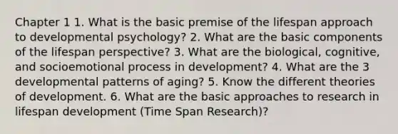 Chapter 1 1. What is the basic premise of the lifespan approach to developmental psychology? 2. What are the basic components of the lifespan perspective? 3. What are the biological, cognitive, and socioemotional process in development? 4. What are the 3 developmental patterns of aging? 5. Know the different theories of development. 6. What are the basic approaches to research in lifespan development (Time Span Research)?