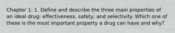 Chapter 1: 1. Define and describe the three main properties of an ideal drug: effectiveness, safety, and selectivity. Which one of these is the most important property a drug can have and why?