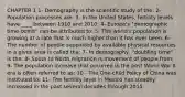 CHAPTER 1 1- Demography is the scientific study of the: 2- Population processes are: 3- In the United States, fertility levels have ____ between 1910 and 2010: 4- Europe's "demographic time-bomb" can be attributed to: 5- The world's population is growing at a rate that is much higher than it has ever been. 6- The number of people supported by available physical resources in a given area is called the: 7- In demography, "doubling time" is the: 8- South to North migration is movement of people from: 9- The population increase that occurred in the post World War II era is often referred to as: 10 - The One-child Policy of China was instituted to: 11- The fertility level in Mexico has steadily increased in the past several decades through 2015.