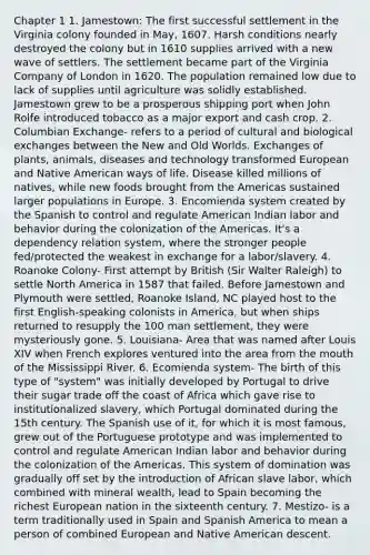 Chapter 1 1. Jamestown: The first successful settlement in the Virginia colony founded in May, 1607. Harsh conditions nearly destroyed the colony but in 1610 supplies arrived with a new wave of settlers. The settlement became part of the Virginia Company of London in 1620. The population remained low due to lack of supplies until agriculture was solidly established. Jamestown grew to be a prosperous shipping port when John Rolfe introduced tobacco as a major export and cash crop. 2. Columbian Exchange- refers to a period of cultural and biological exchanges between the New and Old Worlds. Exchanges of plants, animals, diseases and technology transformed European and Native American ways of life. Disease killed millions of natives, while new foods brought from the Americas sustained larger populations in Europe. 3. Encomienda system created by the Spanish to control and regulate American Indian labor and behavior during the colonization of the Americas. It's a dependency relation system, where the stronger people fed/protected the weakest in exchange for a labor/slavery. 4. Roanoke Colony- First attempt by British (Sir Walter Raleigh) to settle North America in 1587 that failed. Before Jamestown and Plymouth were settled, Roanoke Island, NC played host to the first English-speaking colonists in America, but when ships returned to resupply the 100 man settlement, they were mysteriously gone. 5. Louisiana- Area that was named after Louis XIV when French explores ventured into the area from the mouth of the Mississippi River. 6. Ecomienda system- The birth of this type of "system" was initially developed by Portugal to drive their sugar trade off the coast of Africa which gave rise to institutionalized slavery, which Portugal dominated during the 15th century. The Spanish use of it, for which it is most famous, grew out of the Portuguese prototype and was implemented to control and regulate American Indian labor and behavior during the colonization of the Americas. This system of domination was gradually off set by the introduction of African slave labor, which combined with mineral wealth, lead to Spain becoming the richest European nation in the sixteenth century. 7. Mestizo- is a term traditionally used in Spain and Spanish America to mean a person of combined European and Native American descent.