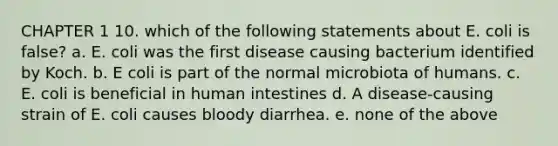 CHAPTER 1 10. which of the following statements about E. coli is false? a. E. coli was the first disease causing bacterium identified by Koch. b. E coli is part of the normal microbiota of humans. c. E. coli is beneficial in human intestines d. A disease-causing strain of E. coli causes bloody diarrhea. e. none of the above