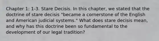 Chapter 1: 1-3. Stare Decisis. In this chapter, we stated that the doctrine of stare decisis "became a cornerstone of the English and American judicial systems." What does stare decisis mean, and why has this doctrine been so fundamental to the development of our legal tradition?