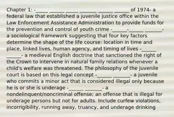 Chapter 1: -_____ ______ _____ _______ ______ ______ of 1974- a federal law that established a juvenile justice office within the Law Enforcement Assistance Administration to provide funds for the prevention and control of youth crime -______-______ _______- a sociological framework suggesting that four key factors determine the shape of the life course: location in time and place, linked lives, human agency, and timing of lives -______ ______- a medieval English doctrine that sanctioned the right of the Crown to intervene in natural family relations whenever a child's welfare was threatened. The philosophy of the juvenile court is based on this legal concept -______ _______- a juvenile who commits a minor act that is considered illegal only because he is or she is underage -______ _______- a nondelinquent/noncriminal offense; an offense that is illegal for underage persons but not for adults. Include curfew violations, incorrigibility, running away, truancy, and underage drinking