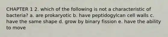 CHAPTER 1 2. which of the following is not a characteristic of bacteria? a. are prokaryotic b. have peptidogylcan cell walls c. have the same shape d. grow by binary fission e. have the ability to move