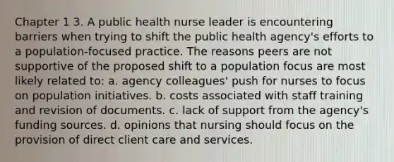 Chapter 1 3. A public health nurse leader is encountering barriers when trying to shift the public health agency's efforts to a population-focused practice. The reasons peers are not supportive of the proposed shift to a population focus are most likely related to: a. agency colleagues' push for nurses to focus on population initiatives. b. costs associated with staff training and revision of documents. c. lack of support from the agency's funding sources. d. opinions that nursing should focus on the provision of direct client care and services.