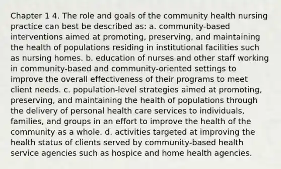 Chapter 1 4. The role and goals of the community health nursing practice can best be described as: a. community-based interventions aimed at promoting, preserving, and maintaining the health of populations residing in institutional facilities such as nursing homes. b. education of nurses and other staff working in community-based and community-oriented settings to improve the overall effectiveness of their programs to meet client needs. c. population-level strategies aimed at promoting, preserving, and maintaining the health of populations through the delivery of personal health care services to individuals, families, and groups in an effort to improve the health of the community as a whole. d. activities targeted at improving the health status of clients served by community-based health service agencies such as hospice and home health agencies.